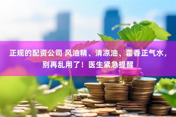 正规的配资公司 风油精、清凉油、藿香正气水，别再乱用了！医生紧急提醒