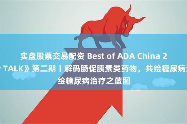 实盘股票交易配资 Best of ADA China 2025《TOP TALK》第二期丨解码肠促胰素类药物，共绘糖尿病治疗之蓝图