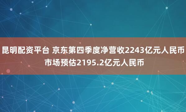 昆明配资平台 京东第四季度净营收2243亿元人民币 市场预估2195.2亿元人民币