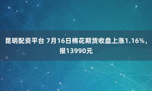 昆明配资平台 7月16日棉花期货收盘上涨1.16%，报13990元
