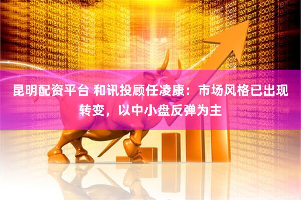 昆明配资平台 和讯投顾任凌康：市场风格已出现转变，以中小盘反弹为主