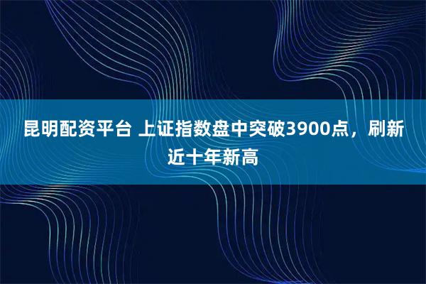 昆明配资平台 上证指数盘中突破3900点，刷新近十年新高