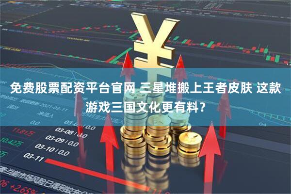 免费股票配资平台官网 三星堆搬上王者皮肤 这款游戏三国文化更有料？