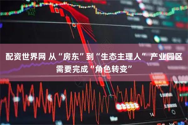 配资世界网 从“房东”到“生态主理人” 产业园区需要完成“角色转变”